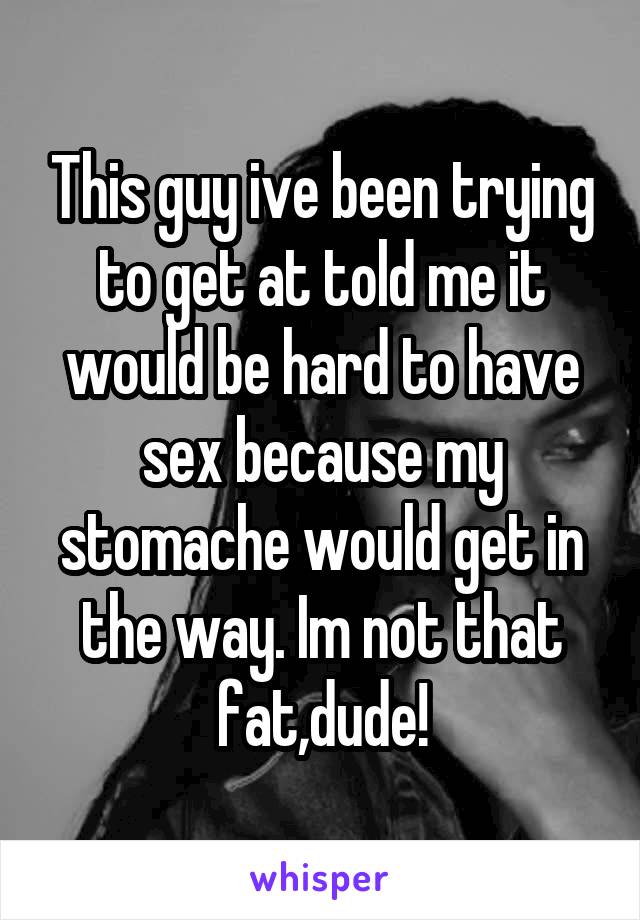 This guy ive been trying to get at told me it would be hard to have sex because my stomache would get in the way. Im not that fat,dude!