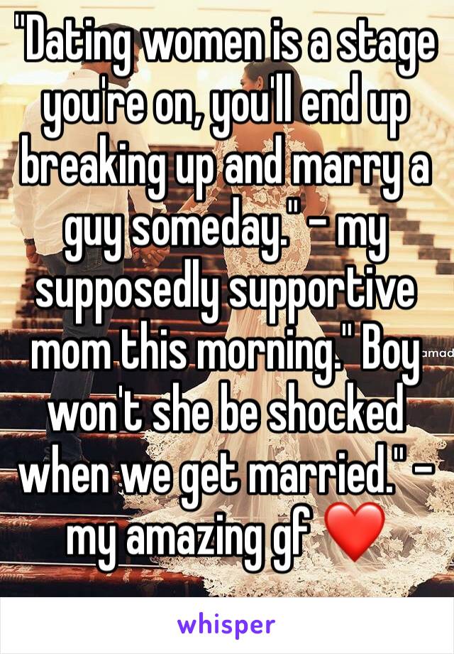 "Dating women is a stage you're on, you'll end up breaking up and marry a guy someday." - my supposedly supportive mom this morning." Boy won't she be shocked when we get married." - my amazing gf ❤