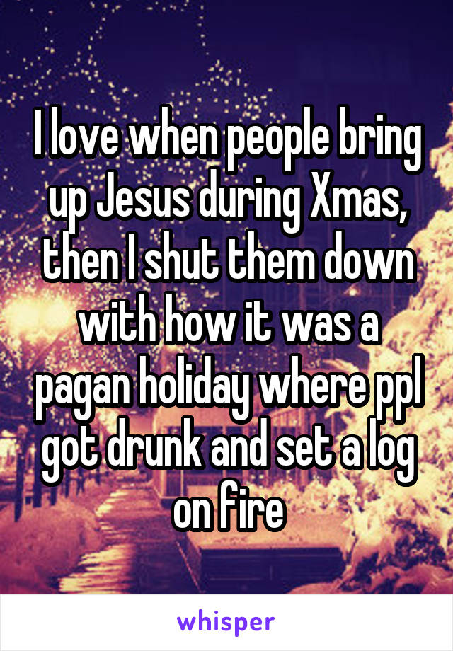 I love when people bring up Jesus during Xmas, then I shut them down with how it was a pagan holiday where ppl got drunk and set a log on fire