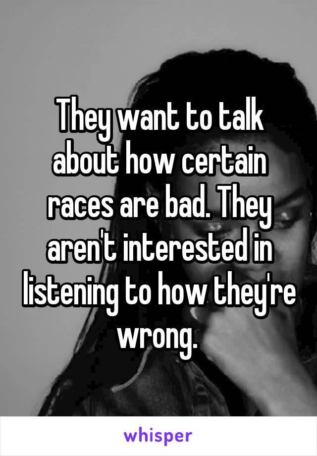 They want to talk about how certain races are bad. They aren't interested in listening to how they're wrong. 