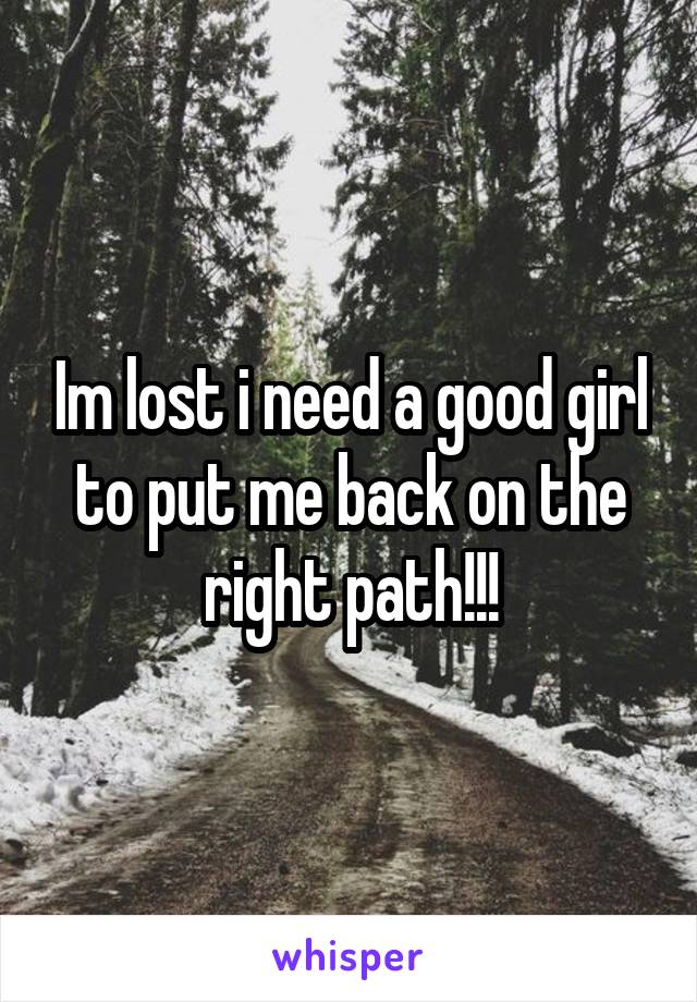 Im lost i need a good girl to put me back on the right path!!!