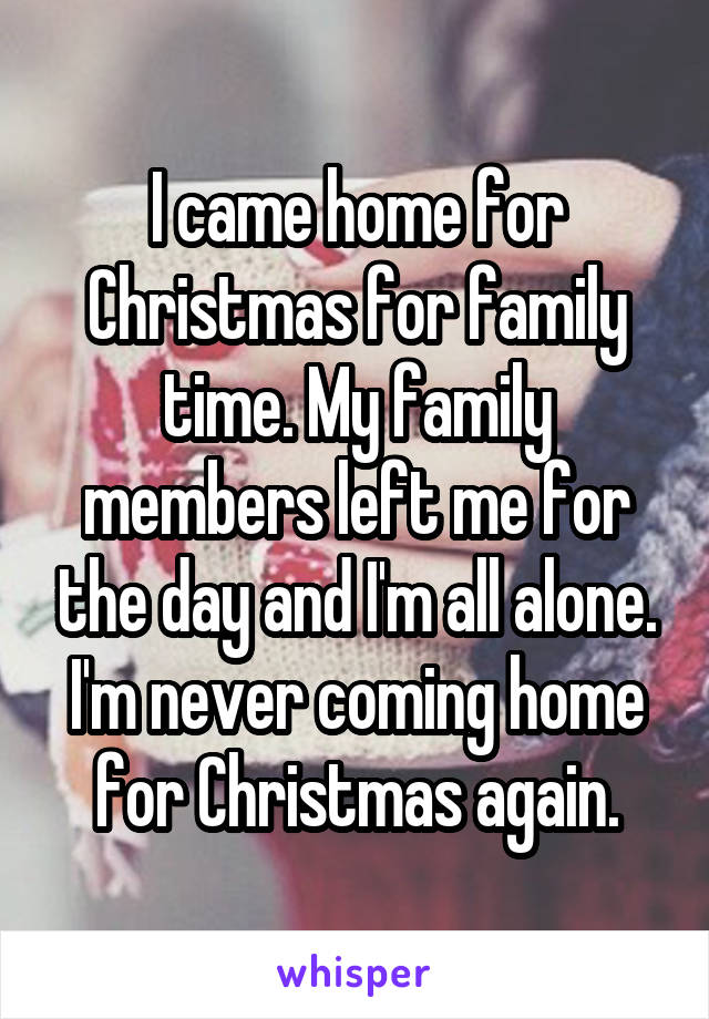 I came home for Christmas for family time. My family members left me for the day and I'm all alone. I'm never coming home for Christmas again.