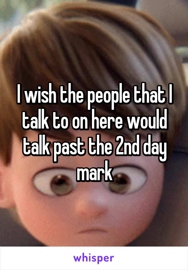 I wish the people that I talk to on here would talk past the 2nd day mark