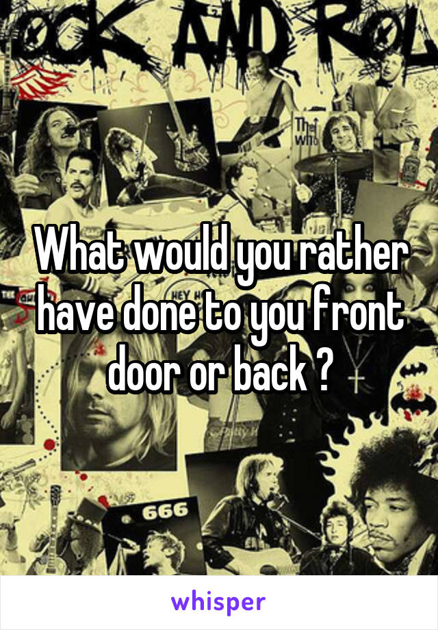 What would you rather have done to you front door or back ?