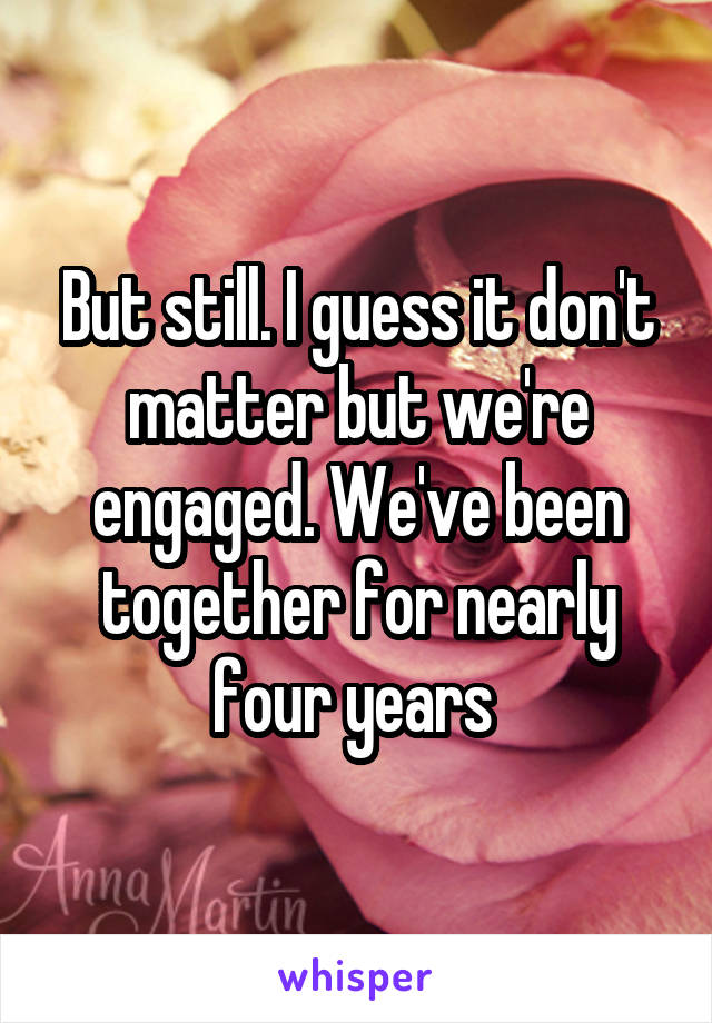 But still. I guess it don't matter but we're engaged. We've been together for nearly four years 