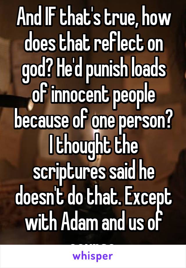 And IF that's true, how does that reflect on god? He'd punish loads of innocent people because of one person? I thought the scriptures said he doesn't do that. Except with Adam and us of course.