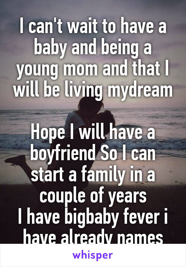 I can't wait to have a baby and being a young mom and that I will be living mydream 
Hope I will have a boyfriend So I can start a family in a couple of years
I have bigbaby fever i have already names