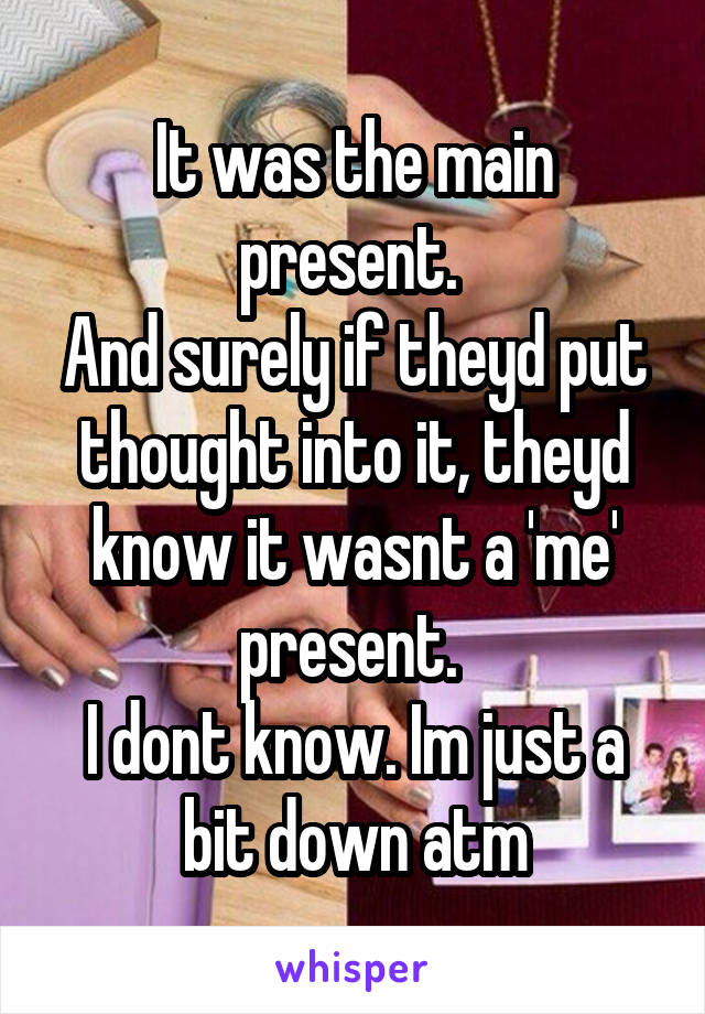 It was the main present. 
And surely if theyd put thought into it, theyd know it wasnt a 'me' present. 
I dont know. Im just a bit down atm