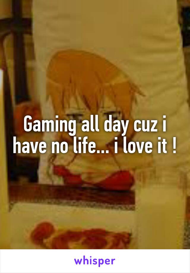 Gaming all day cuz i have no life... i love it !