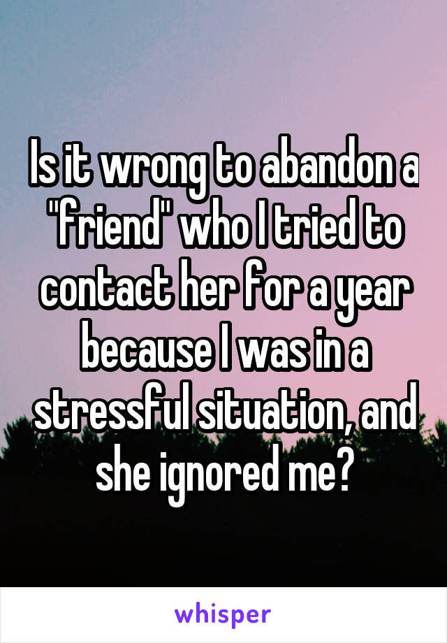 Is it wrong to abandon a "friend" who I tried to contact her for a year because I was in a stressful situation, and she ignored me?