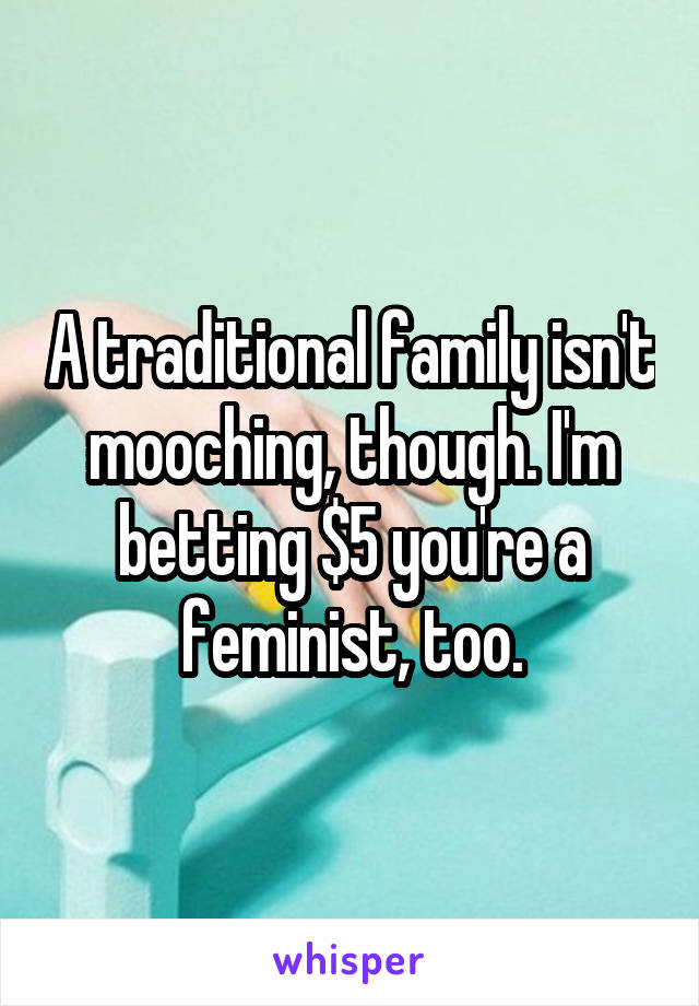 A traditional family isn't mooching, though. I'm betting $5 you're a feminist, too.