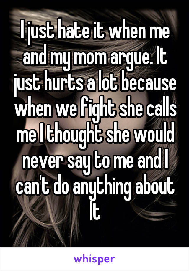 I just hate it when me and my mom argue. It just hurts a lot because when we fight she calls me I thought she would never say to me and I can't do anything about
It
