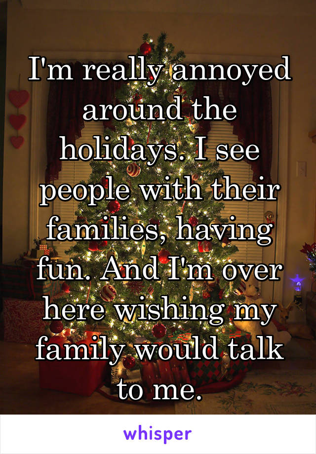 I'm really annoyed around the holidays. I see people with their families, having fun. And I'm over here wishing my family would talk to me.