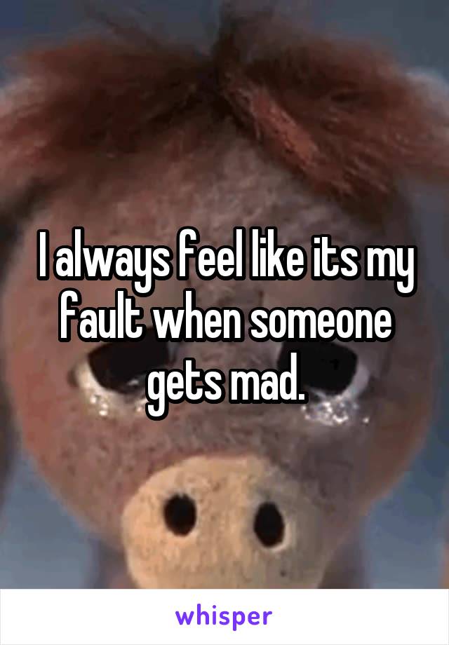 I always feel like its my fault when someone gets mad.