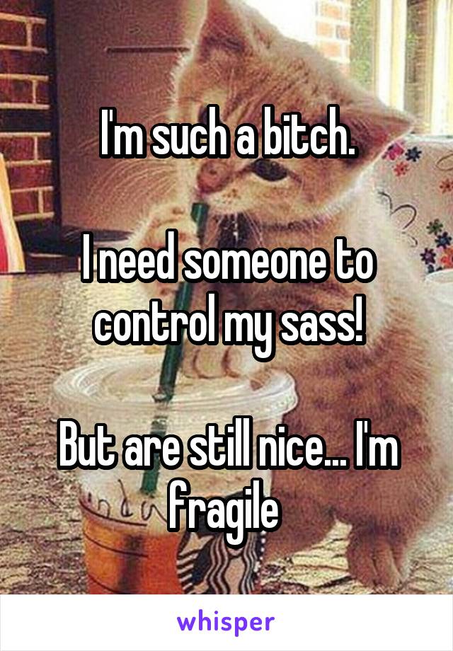 I'm such a bitch.

I need someone to control my sass!

But are still nice... I'm fragile 
