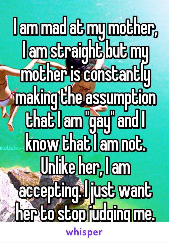 I am mad at my mother, I am straight but my mother is constantly making the assumption that I am "gay" and I know that I am not. Unlike her, I am accepting. I just want her to stop judging me.