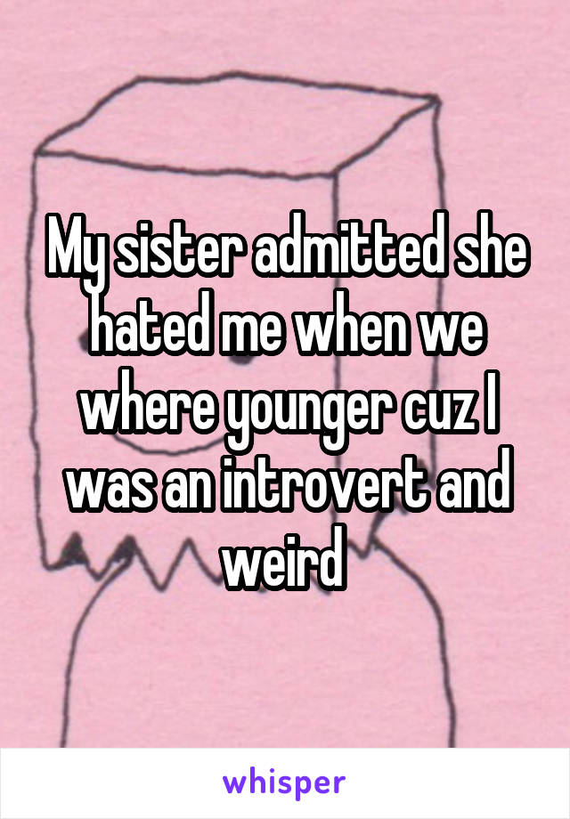 My sister admitted she hated me when we where younger cuz I was an introvert and weird 