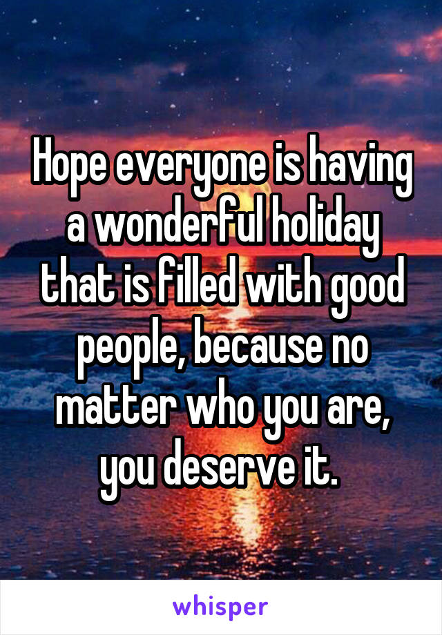Hope everyone is having a wonderful holiday that is filled with good people, because no matter who you are, you deserve it. 