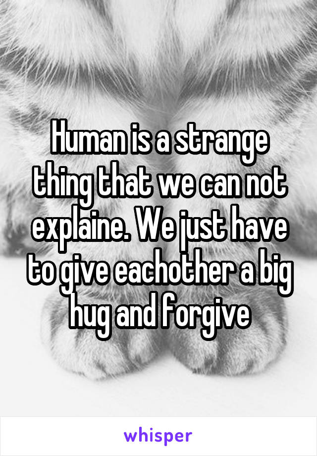 Human is a strange thing that we can not explaine. We just have to give eachother a big hug and forgive