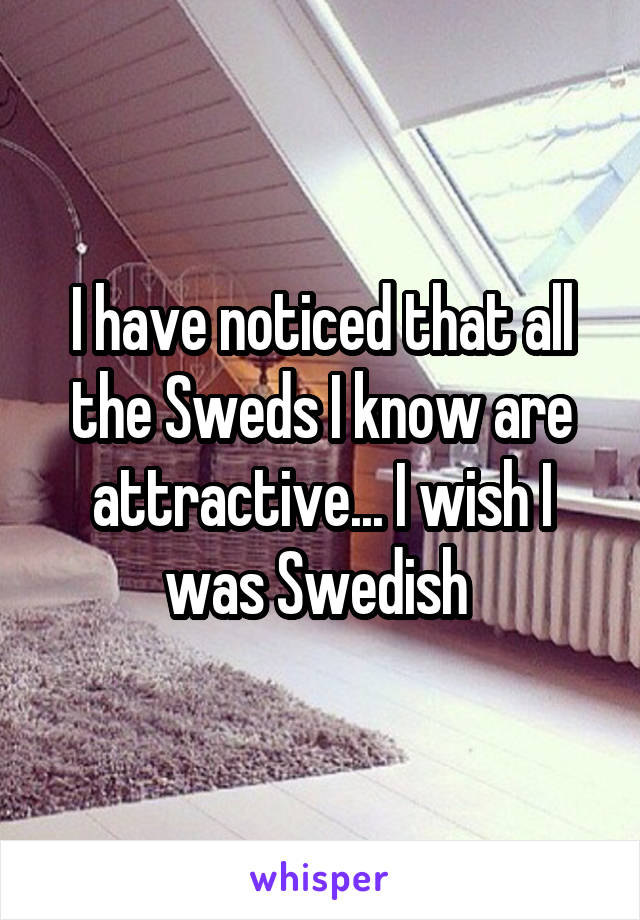 I have noticed that all the Sweds I know are attractive... I wish I was Swedish 