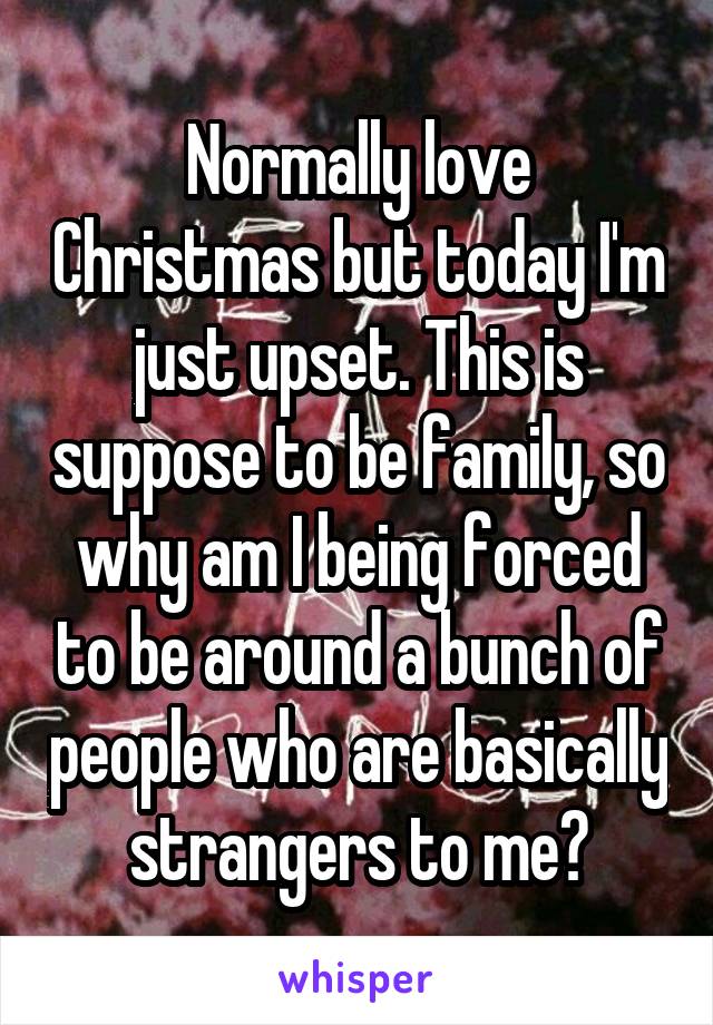 Normally love Christmas but today I'm just upset. This is suppose to be family, so why am I being forced to be around a bunch of people who are basically strangers to me?