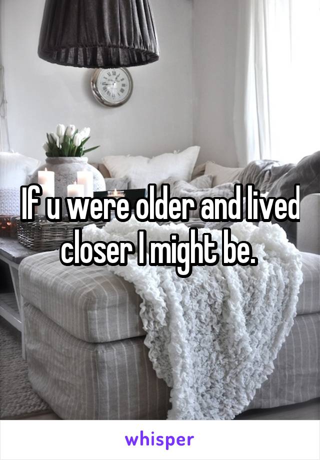 If u were older and lived closer I might be. 