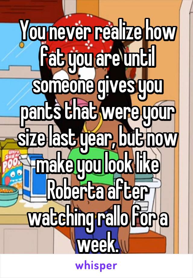 You never realize how fat you are until someone gives you pants that were your size last year, but now make you look like Roberta after watching rallo for a week.