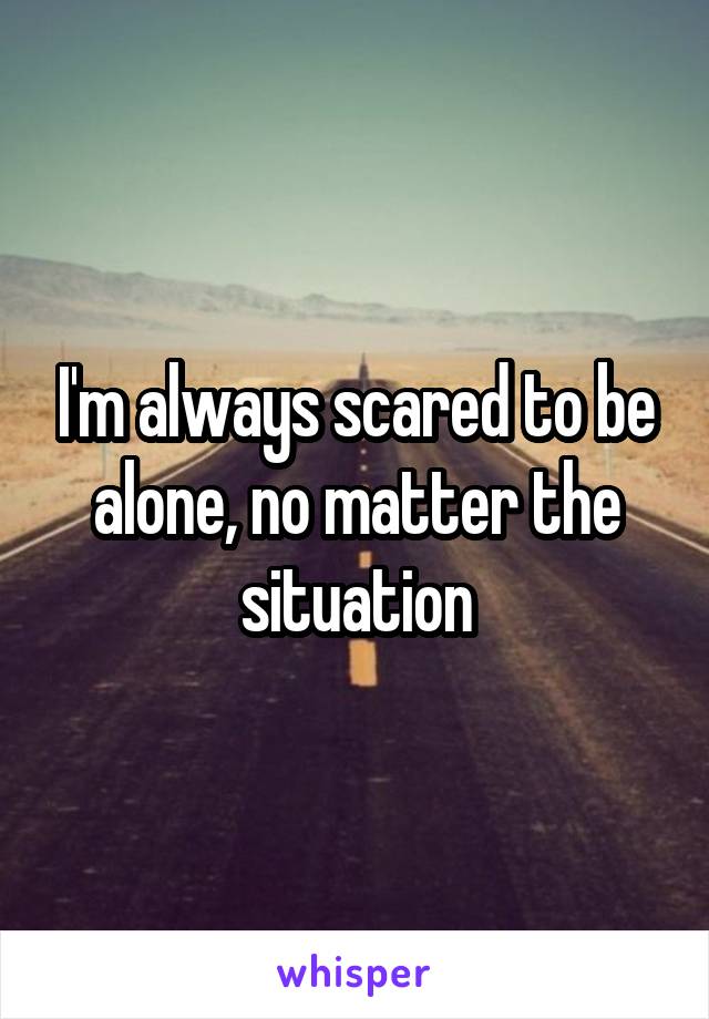I'm always scared to be alone, no matter the situation