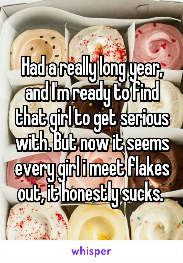 Had a really long year, and I'm ready to find that girl to get serious with. But now it seems every girl i meet flakes out, it honestly sucks. 