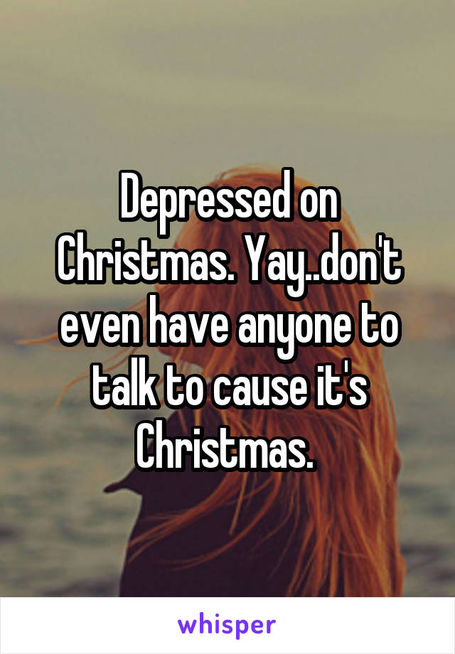Depressed on Christmas. Yay..don't even have anyone to talk to cause it's Christmas. 