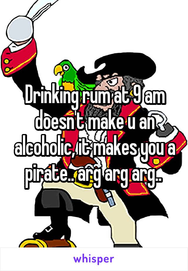 Drinking rum at 9 am doesn't make u an alcoholic, it makes you a pirate.. arg arg arg.. 