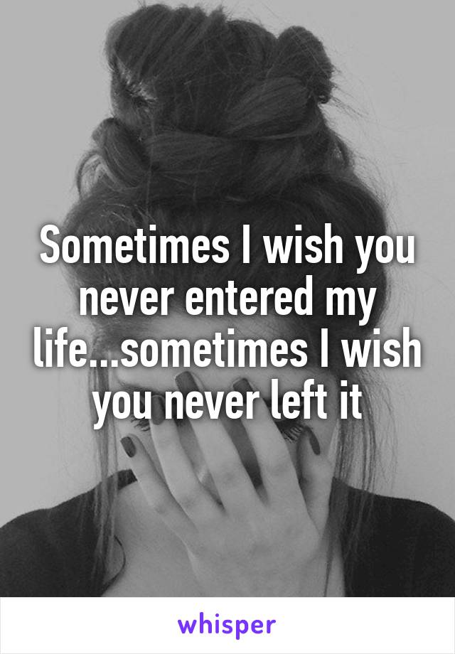 Sometimes I wish you never entered my life...sometimes I wish you never left it
