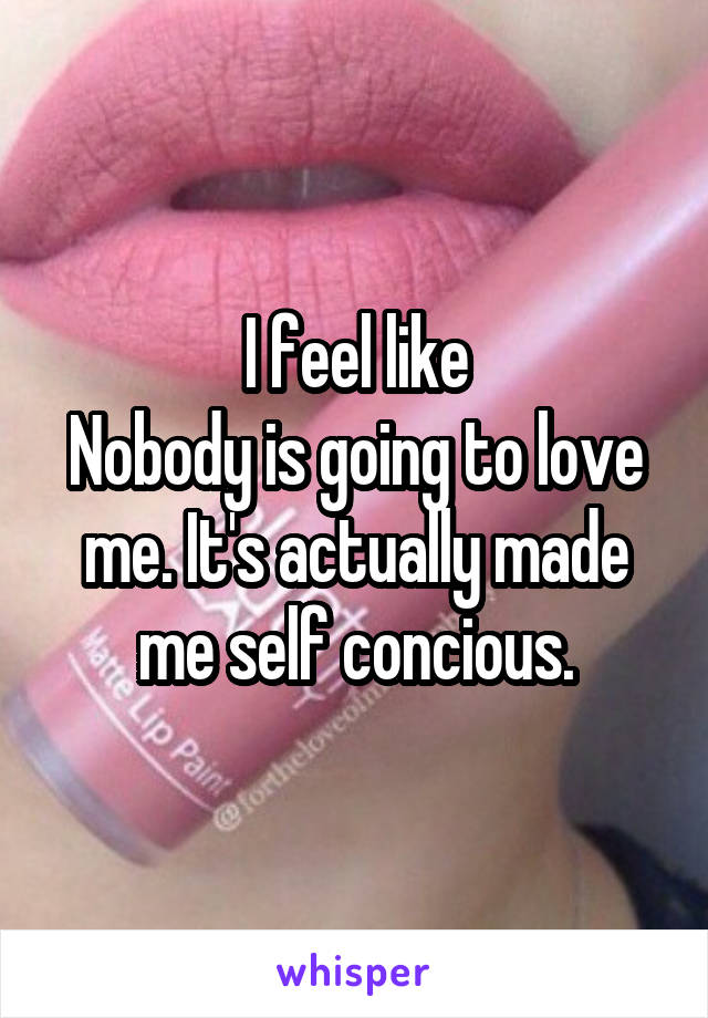 I feel like
Nobody is going to love me. It's actually made me self concious.