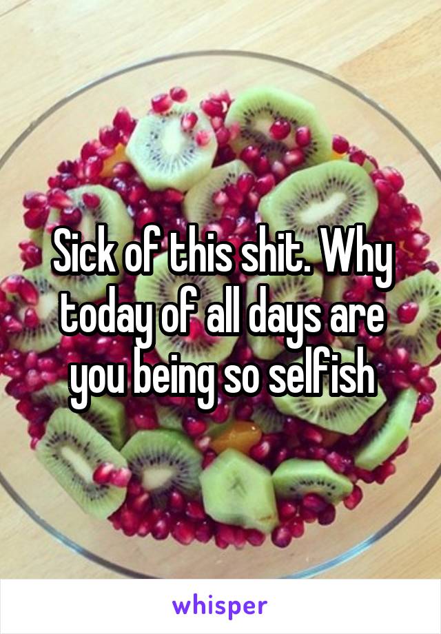 Sick of this shit. Why today of all days are you being so selfish
