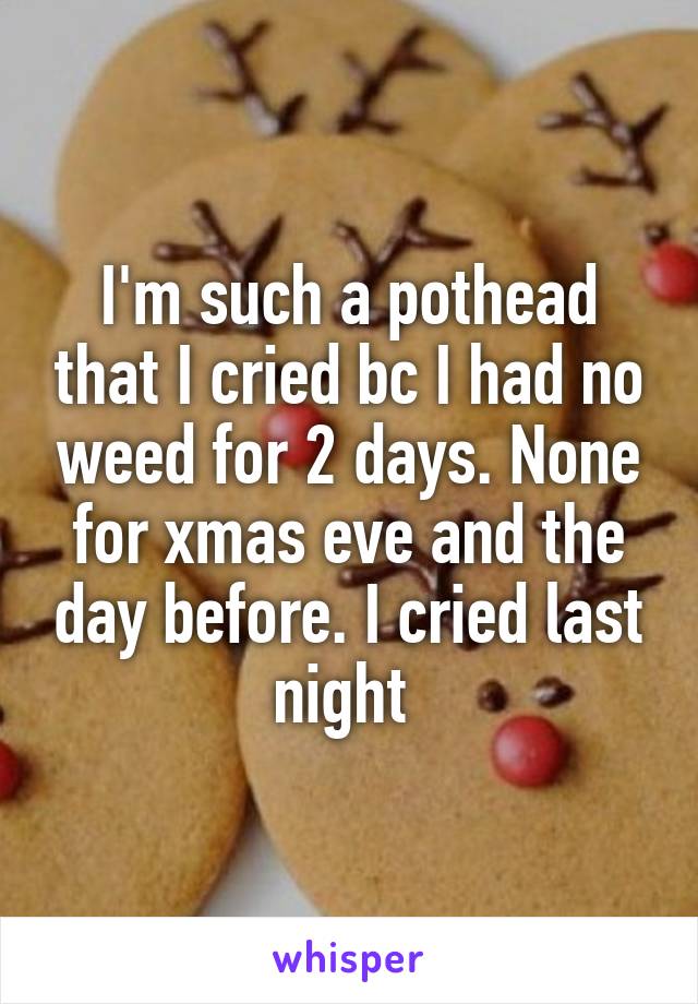 I'm such a pothead that I cried bc I had no weed for 2 days. None for xmas eve and the day before. I cried last night 