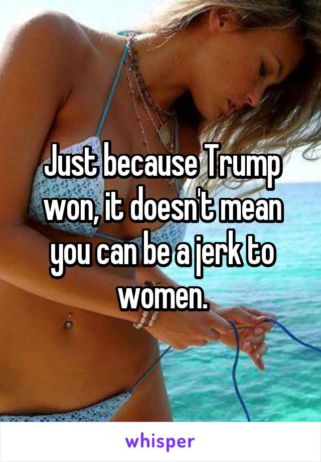 Just because Trump won, it doesn't mean you can be a jerk to women.