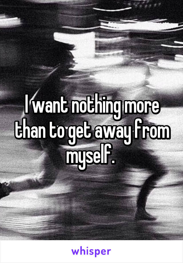 I want nothing more than to get away from myself. 