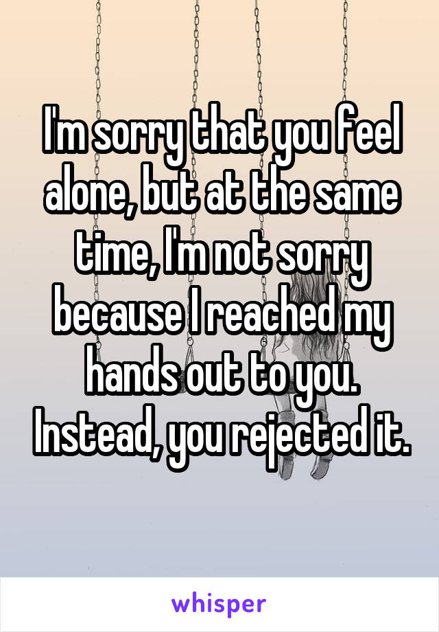 I'm sorry that you feel alone, but at the same time, I'm not sorry because I reached my hands out to you. Instead, you rejected it. 