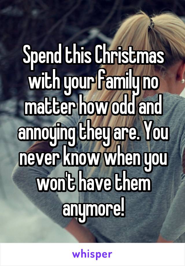 Spend this Christmas with your family no matter how odd and annoying they are. You never know when you won't have them anymore!
