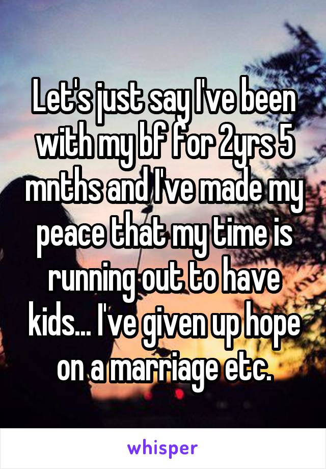 Let's just say I've been with my bf for 2yrs 5 mnths and I've made my peace that my time is running out to have kids... I've given up hope on a marriage etc.