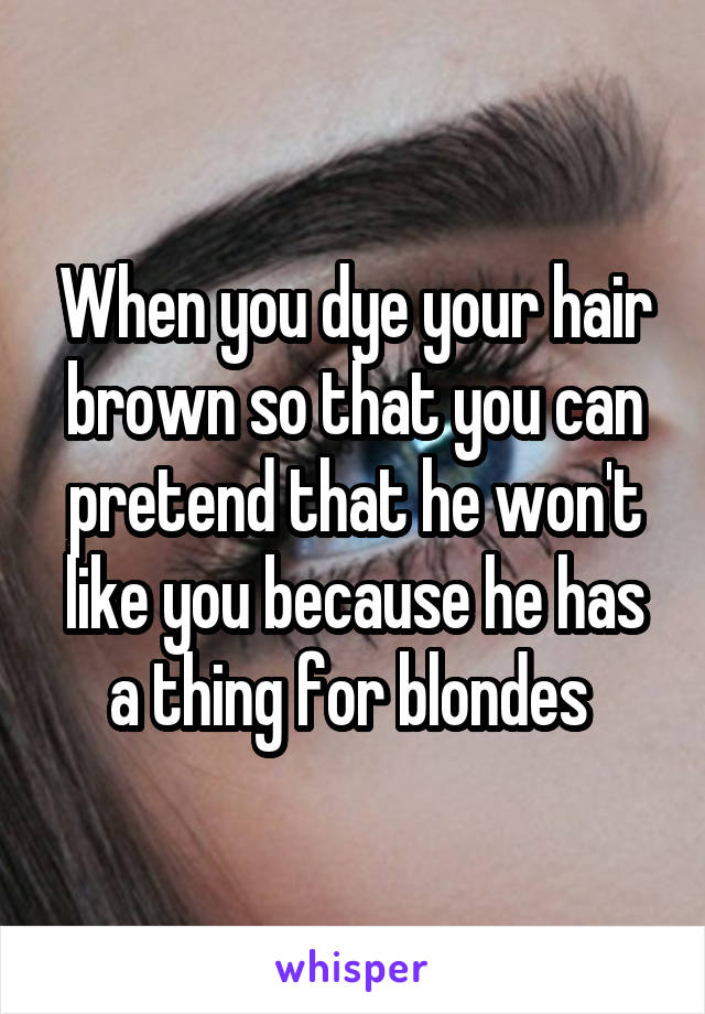 When you dye your hair brown so that you can pretend that he won't like you because he has a thing for blondes 