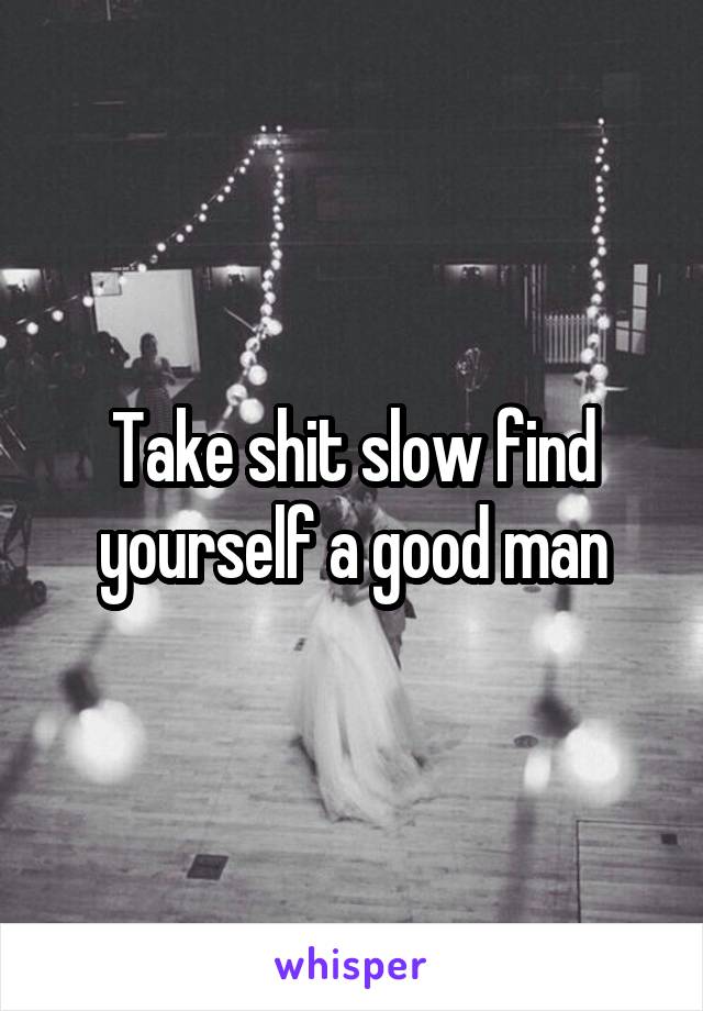Take shit slow find yourself a good man