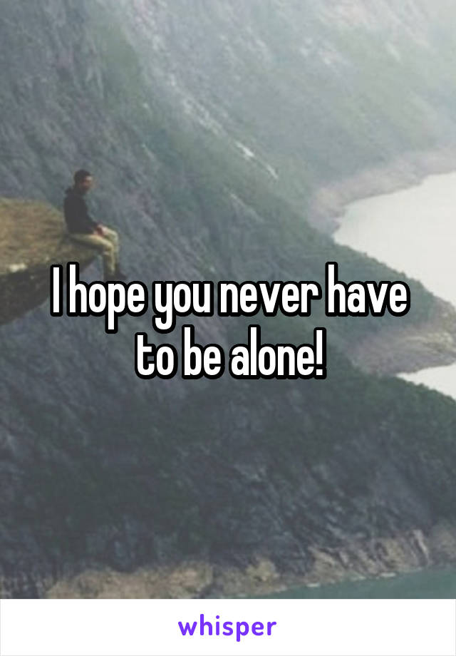 I hope you never have to be alone!