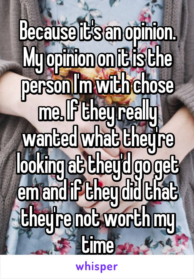 Because it's an opinion. My opinion on it is the person I'm with chose me. If they really wanted what they're looking at they'd go get em and if they did that they're not worth my time