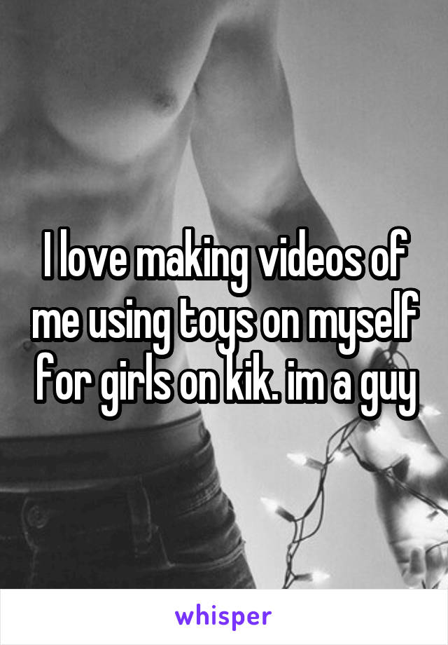 I love making videos of me using toys on myself for girls on kik. im a guy