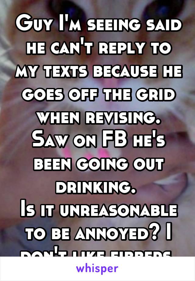 Guy I'm seeing said he can't reply to my texts because he goes off the grid when revising.
Saw on FB he's been going out drinking. 
Is it unreasonable to be annoyed? I don't like fibbers 