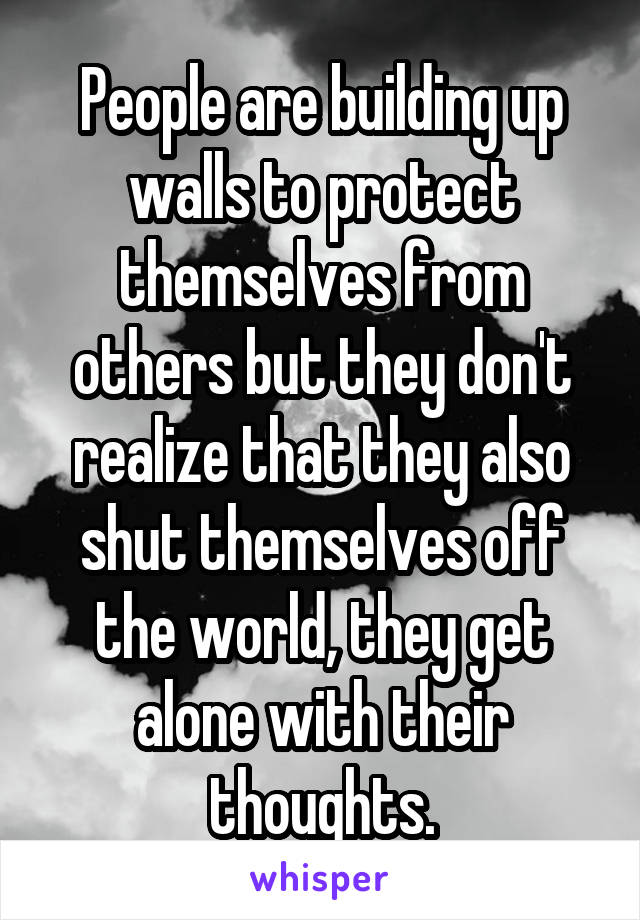 People are building up walls to protect themselves from others but they don't realize that they also shut themselves off the world, they get alone with their thoughts.