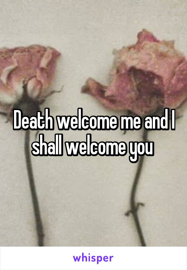 Death welcome me and I shall welcome you 