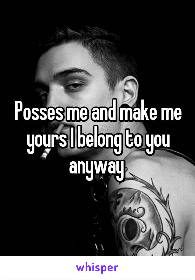 Posses me and make me yours I belong to you anyway 