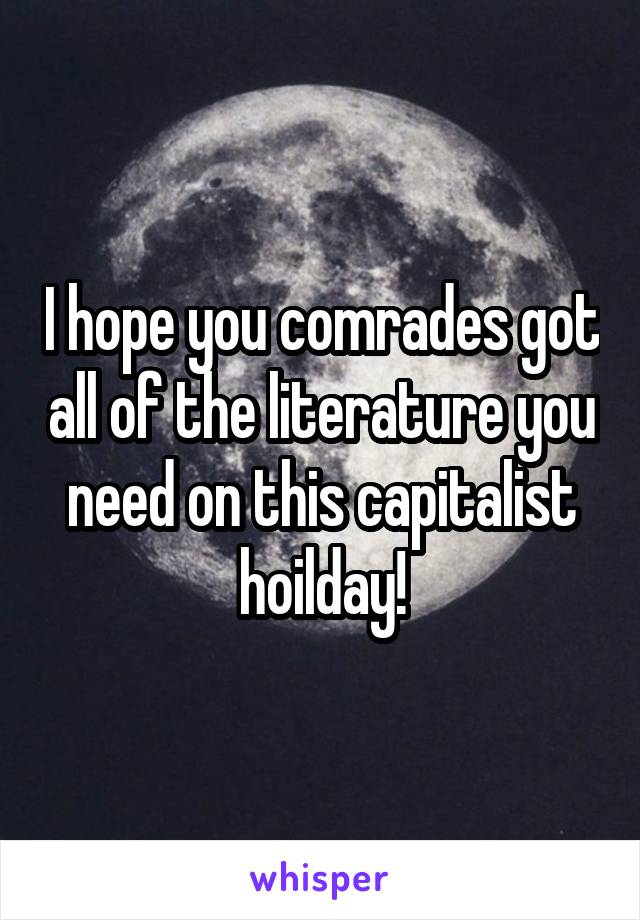 I hope you comrades got all of the literature you need on this capitalist hoilday!